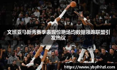 文班亚马新秀赛季表现惊艳场均数据领跑联盟引发热议